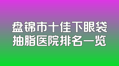 盘锦市十佳下眼袋抽脂医院排名一览