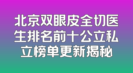 北京双眼皮全切医生排名前十公立私立榜单更新揭秘