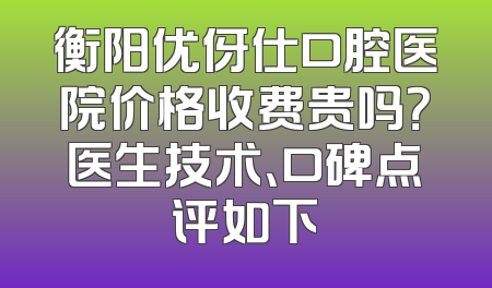衡阳优伢仕口腔医院价格收费贵吗？医生技术、口碑点评如下