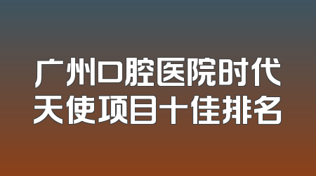 广州口腔医院时代天使项目十佳排名