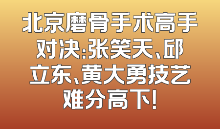 北京磨骨手术高手对决：张笑天、邱立东、黄大勇技艺难分高下！