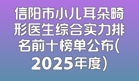 信阳市小儿耳朵畸形医生综合实力排名前十榜单公布（2025年度）