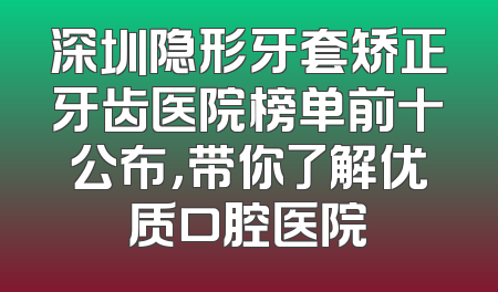 深圳隐形牙套矫正牙齿医院榜单前十公布，带你了解优质口腔医院