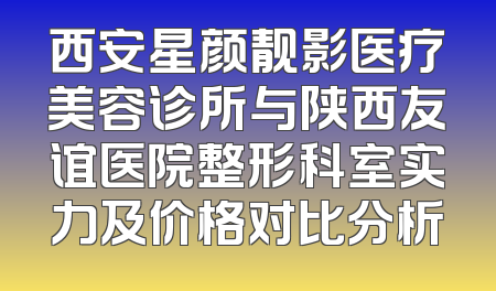 西安星颜靓影医疗美容诊所与陕西友谊医院整形科室实力及价格对比分析