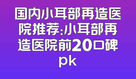 国内小耳部再造医院推荐：小耳部再造医院前20口碑pk