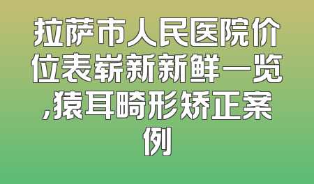 拉萨市人民医院价位表崭新新鲜一览，猿耳畸形矫正案例