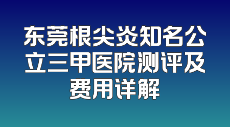 东莞根尖炎知名公立三甲医院测评及费用详解