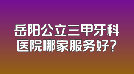 岳阳公立三甲牙科医院哪家服务好？