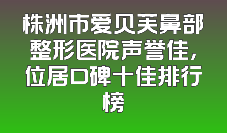 株洲市爱贝芙鼻部整形医院声誉佳，位居口碑十佳排行榜