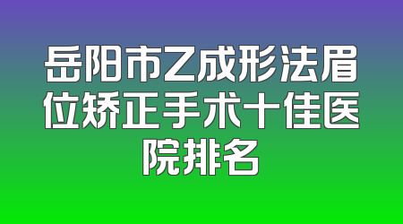 岳阳市Z成形法眉位矫正手术十佳医院排名