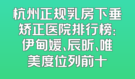 杭州正规乳房下垂矫正医院排行榜：伊甸媛、辰昕、唯美度位列前十