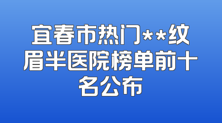 宜春市热门**纹眉半医院榜单前十名公布