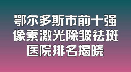 鄂尔多斯市前十强像素激光除皱祛斑医院排名揭晓