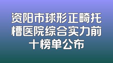 资阳市球形正畸托槽医院综合实力前十榜单公布