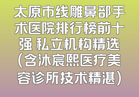 太原市线雕鼻部手术医院排行榜前十强 私立机构精选（含沐宸熙医疗美容诊所技术精湛）
