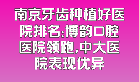 南京牙齿种植好医院排名：博韵口腔医院领跑，中大医院表现优异