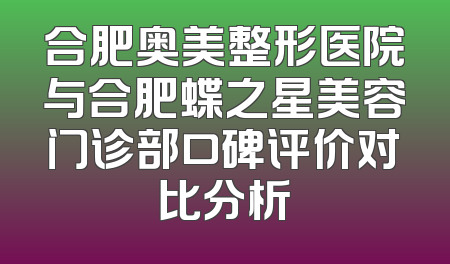 合肥奥美整形医院与合肥蝶之星美容门诊部口碑评价对比分析