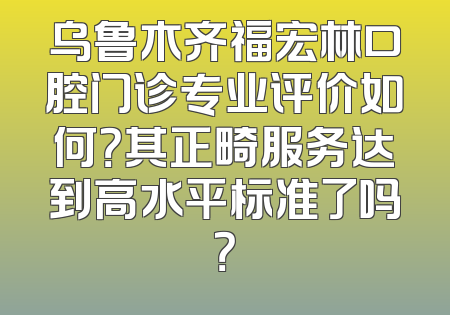乌鲁木齐福宏林口腔门诊专业评价如何？其正畸服务达到高水平标准了吗？