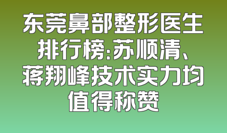 东莞鼻部整形医生排行榜：苏顺清、蒋翔峰技术实力均值得称赞