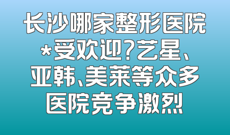长沙哪家整形医院*受欢迎？艺星、亚韩、美莱等众多医院竞争激烈