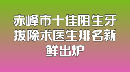 赤峰市十佳阻生牙拔除术医生排名新鲜出炉