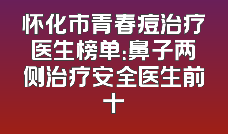 怀化市青春痘治疗医生榜单：鼻子两侧治疗安全医生前十