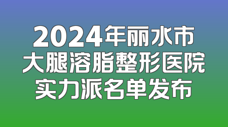 2024年丽水市大腿溶脂整形医院实力派名单发布
