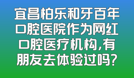 宜昌柏乐和牙百年口腔医院作为网红口腔医疗机构，有朋友去体验过吗？
