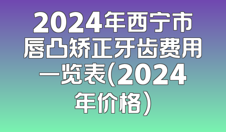 2024年西宁市唇凸矫正牙齿费用一览表（2024年价格）