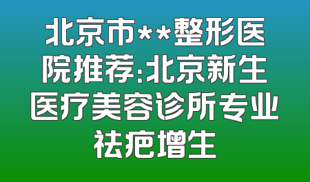 北京市**整形医院推荐：北京新生医疗美容诊所专业祛疤增生