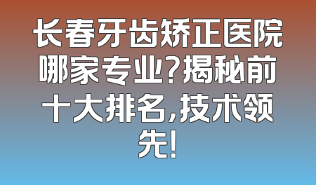 长春牙齿矫正医院哪家专业？揭秘前十大排名，技术领先！