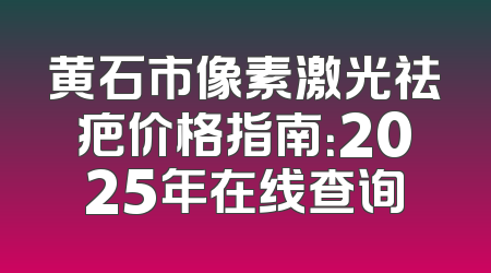 黄石市像素激光祛疤价格指南：2025年在线查询