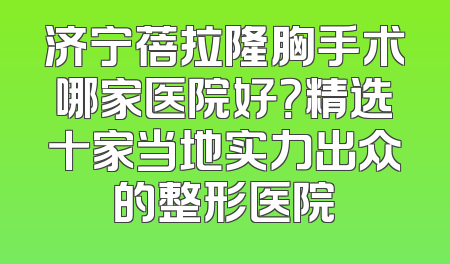 济宁蓓拉隆胸手术哪家医院好？精选十家当地实力出众的整形医院