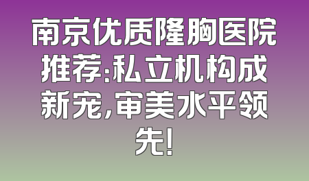 南京优质隆胸医院推荐：私立机构成新宠，审美水平领先！