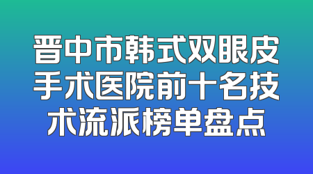 晋中市韩式双眼皮手术医院前十名技术流派榜单盘点