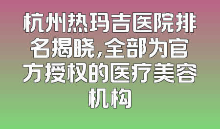 杭州热玛吉医院排名揭晓，全部为官方授权的医疗美容机构
