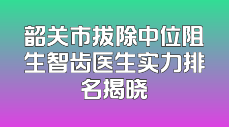 韶关市拔除中位阻生智齿医生实力排名揭晓