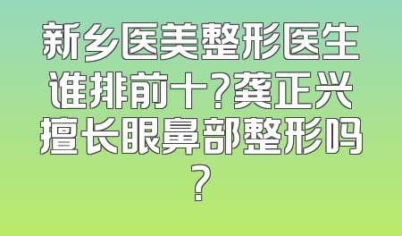 新乡医美整形医生谁排前十？龚正兴擅长眼鼻部整形吗？
