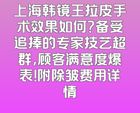 上海韩镜王拉皮手术效果如何？备受追捧的专家技艺超群，顾客满意度爆表！附除皱费用详情