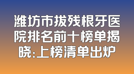潍坊市拔残根牙医院排名前十榜单揭晓：上榜清单出炉