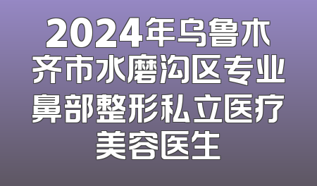 2024年乌鲁木齐市水磨沟区专业鼻部整形私立医疗美容医生