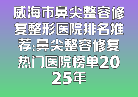 威海市鼻尖整容修复整形医院排名推荐：鼻尖整容修复热门医院榜单2025年