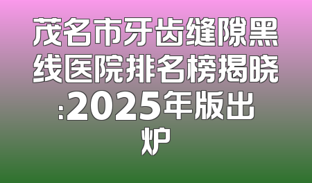 茂名市牙齿缝隙黑线医院排名榜揭晓：2025年版出炉
