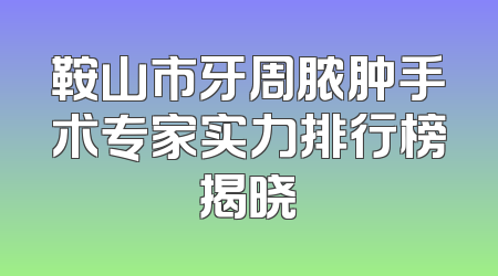 鞍山市牙周脓肿手术专家实力排行榜揭晓