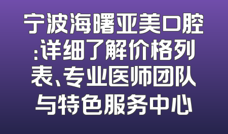 宁波海曙亚美口腔：详细了解价格列表、专业医师团队与特色服务中心