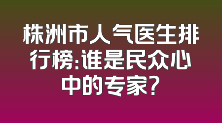 株洲市人气医生排行榜：谁是民众心中的专家？