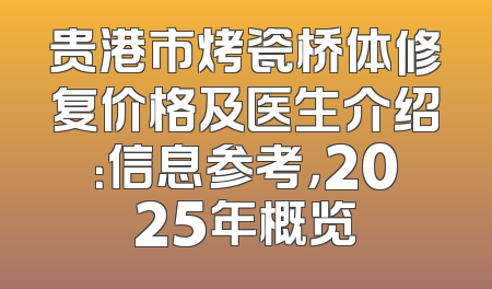 贵港市烤瓷桥体修复价格及医生介绍：信息参考，2025年概览