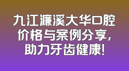 九江濂溪大华口腔价格与案例分享，助力牙齿健康！