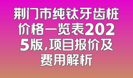 荆门市纯钛牙齿桩价格一览表2025版，项目报价及费用解析