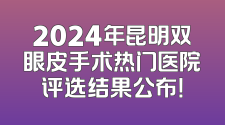 2024年昆明双眼皮手术热门医院评选结果公布！
